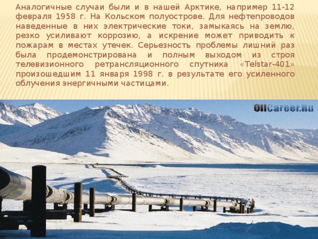 Аналогичные случаи были и в нашей Арктике, например 11-12 февраля 1958 г. На Кольском полуострове. Для нефтепроводов наведенные в них электрические токи, замыкаясь на землю, резко усиливают коррозию, а искрение может приводить к пожарам в местах утечек. Серьезность проблемы лишний раз была продемонстрирована и полным выходом из строя телевизионного ретрансляционного спутника «Telstar-401» произошедшим 11 января 1998 г. в результате его усиленного облучения энергичными частицами. 