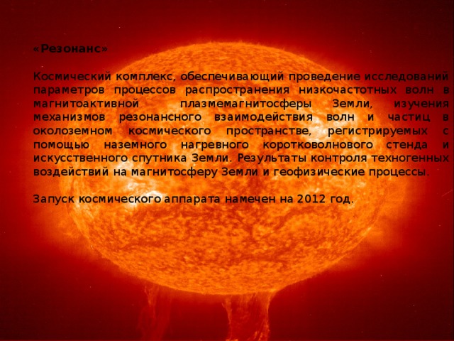 «Резонанс»   Космический комплекс, обеспечивающий проведение исследований параметров процессов распространения низкочастотных волн в магнитоактивной плазмемагнитосферы Земли, изучения механизмов резонансного взаимодействия волн и частиц в околоземном космического пространстве, регистрируемых с помощью наземного нагревного коротковолнового стенда и искусственного спутника Земли. Результаты контроля техногенных воздействий на магнитосферу Земли и геофизические процессы.   Запуск космического аппарата намечен на 2012 год. 