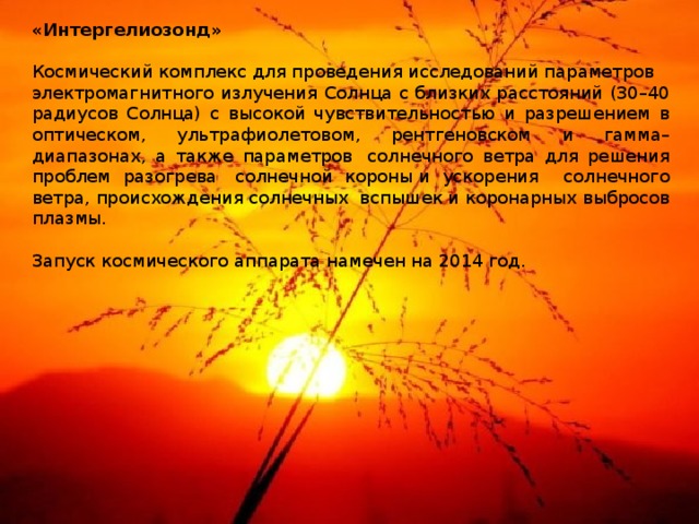«Интергелиозонд»   Космический комплекс для проведения исследований параметров электромагнитного излучения Солнца с близких расстояний (30–40 радиусов Солнца) c высокой чувствительностью и разрешением в оптическом, ультрафиолетовом, рентгеновском и гамма–диапазонах, а также параметров  солнечного ветра для решения проблем разогрева  солнечной короны и ускорения солнечного ветра, происхождения солнечных вспышек и коронарных выбросов плазмы.   Запуск космического аппарата намечен на 2014 год. 