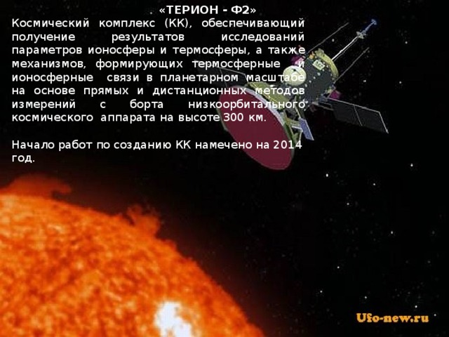  «ТЕРИОН - Ф2» Космический комплекс (КК), обеспечивающий получение результатов исследований параметров ионосферы и термосферы, а также механизмов, формирующих термосферные и ионосферные связи в планетарном масштабе на основе прямых и дистанционных методов измерений с борта низкоорбитального космического аппарата на высоте 300 км.   Начало работ по созданию КК намечено на 2014 год. 