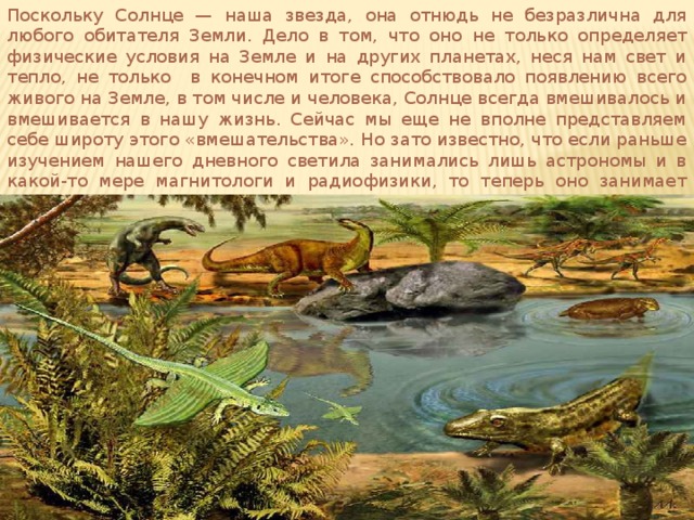 Поскольку Солнце — наша звезда, она отнюдь не безразлична для любого обитателя Земли. Дело в том, что оно не только определяет физические условия на Земле и на других планетах, неся нам свет и тепло, не только в конечном итоге способствовало появлению всего живого на Земле, в том числе и человека, Солнце всегда вмешивалось и вмешивается в нашу жизнь. Сейчас мы еще не вполне представляем себе широту этого «вмешательства». Но зато известно, что если раньше изучением нашего дневного светила занимались лишь астрономы и в какой-то мере магнитологи и радиофизики, то теперь оно занимает ученых многих специальностей и круг их все еще продолжает расширяться.   