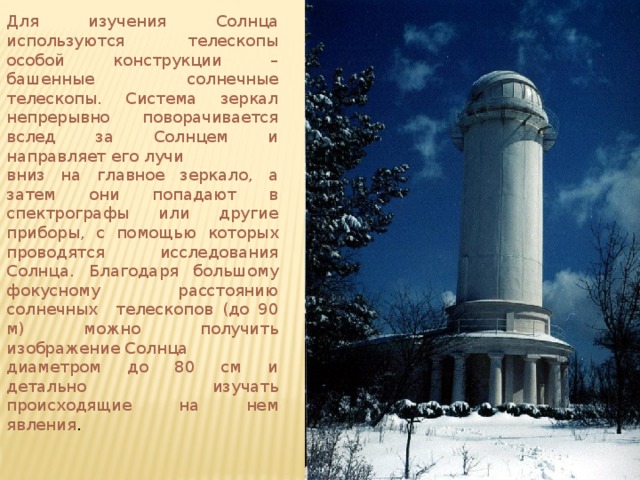 Для изучения Солнца используются телескопы особой конструкции – башенные солнечные телескопы. Система зеркал непрерывно поворачивается вслед за Солнцем и направляет его лучи вниз на главное зеркало, а затем они попадают в спектрографы или другие приборы, с помощью которых проводятся исследования Солнца. Благодаря большому фокусному расстоянию солнечных телескопов (до 90 м) можно получить изображение Солнца диаметром до 80 см и детально изучать происходящие на нем явления .  
