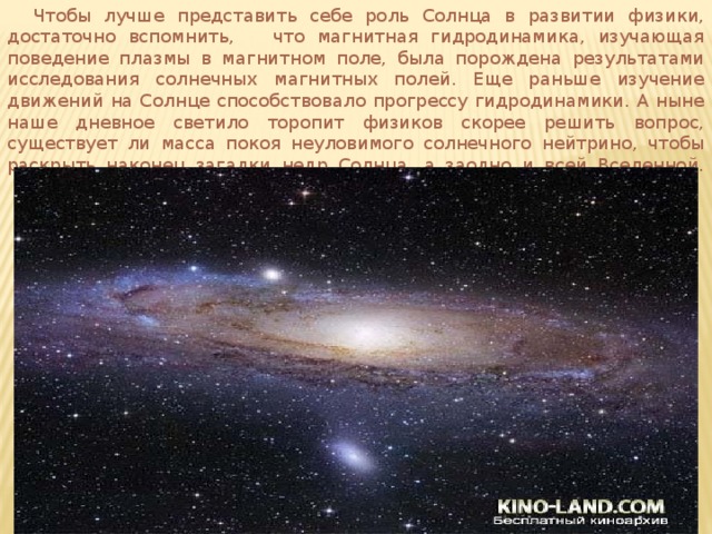  Чтобы лучше представить себе роль Солнца в развитии физики, достаточно вспомнить, что магнитная гидродинамика, изучающая поведение плазмы в магнитном поле, была порождена результатами исследования солнечных магнитных полей. Еще раньше изучение движений на Солнце способствовало прогрессу гидродинамики. А ныне наше дневное светило торопит физиков скорее решить вопрос, существует ли масса покоя неуловимого солнечного нейтрино, чтобы раскрыть наконец загадки недр Солнца, а заодно и всей Вселенной.   