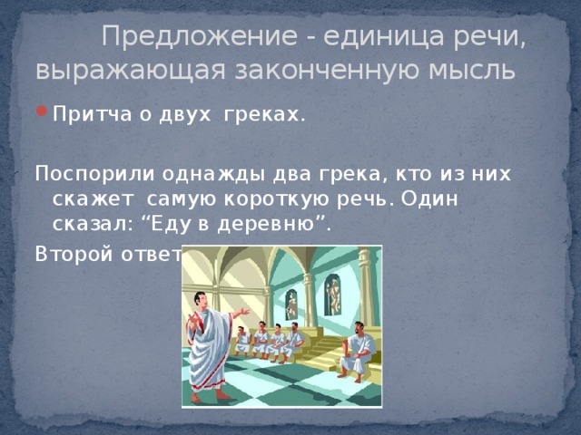  Предложение - единица речи, выражающая законченную мысль Притча о двух греках. Поспорили однажды два грека, кто из них скажет самую короткую речь. Один сказал: “Еду в деревню”. Второй ответил: “Езжай”. 