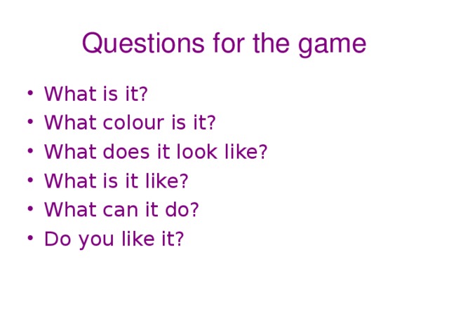 Questions for the game What is it? What colour is it? What does it look like? What is it like? What can it do? Do you like it? 