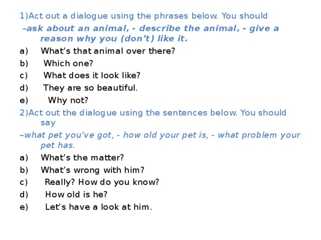1)Act out a dialogue using the phrases below. You should – ask about an animal, - describe the animal, - give a reason why you (don’t) like it. What’s that animal over there?  Which one?  What does it look like?  They are so beautiful. e) Why not? 2)Act out the dialogue using the sentences below. You should say – what pet you’ve got, - how old your pet is, - what problem your pet has. What’s the matter? What’s wrong with him? c) Really? How do you know? d) How old is he? e) Let’s have a look at him. 