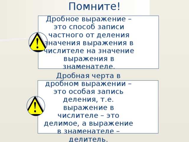 Помните! Дробное выражение – это способ записи частного от деления значения выражения в числителе на значение выражения в знаменателе. Дробная черта в дробном выражении – это особая запись деления, т.е. выражение в числителе – это делимое, а выражение в знаменателе – делитель. 