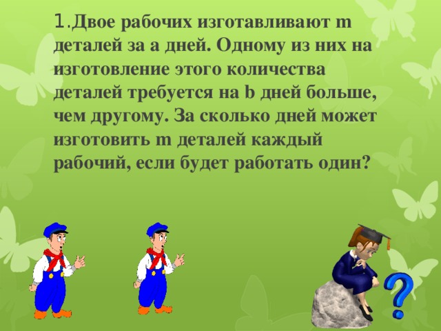     1. Двое рабочих изготавливают m деталей за a дней. Одному из них на изготовление этого количества деталей требуется на b дней больше, чем другому. За сколько дней может изготовить m деталей каждый рабочий, если будет работать один? 