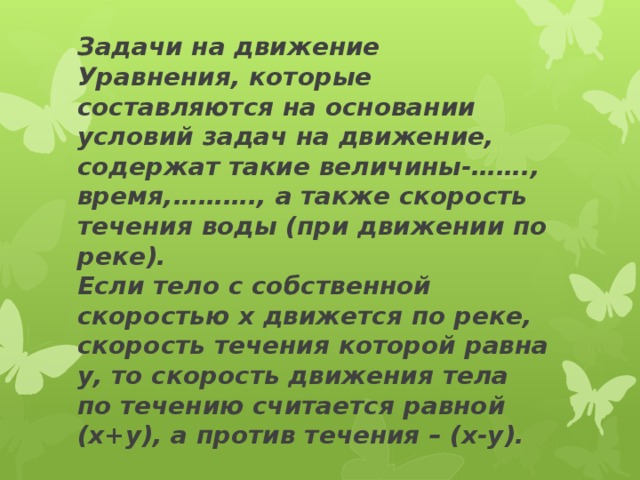 Задачи на движение  Уравнения, которые составляются на основании условий задач на движение, содержат такие величины-……., время,………., а также скорость течения воды (при движении по реке).  Если тело с собственной скоростью х движется по реке, скорость течения которой равна у, то скорость движения тела по течению считается равной (х+у), а против течения – (х-у).   