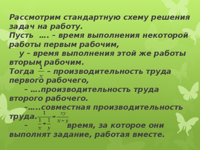 Рассмотрим стандартную схему решения задач на работу.  Пусть  …. – время выполнения некоторой работы первым рабочим,   у – время выполнения этой же работы вторым рабочим.  Тогда  – производительность труда первого рабочего,   – ….производительность труда второго рабочего.   –…..совместная производительность труда.   – время, за которое они выполнят задание, работая вместе.   