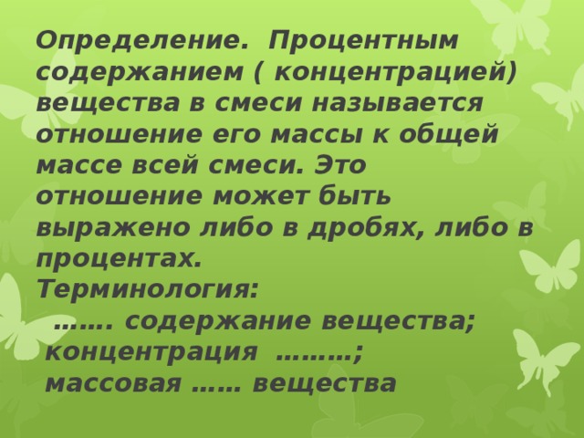 Определение. Процентным содержанием ( концентрацией) вещества в смеси называется отношение его массы к общей массе всей смеси. Это отношение может быть выражено либо в дробях, либо в процентах.  Терминология:  ……. содержание вещества;  концентрация ………;  массовая …… вещества   