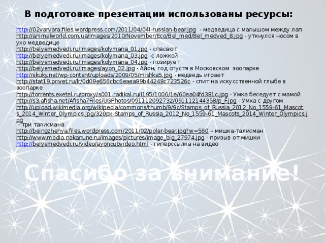 В подготовке презентации использованы ресурсы: http ://02varvara.files.wordpress.com/2011/04/04l-russian-bear.jpg  - медведица с малышом между лап http://animalworld.com.ua/images/2010/November/Eco/Bel_med/Bel_medved_8.jpg  - уткнулся носом в ухо медведице http://belyemedvedi.ru/images/kolymana_01.jpg  - спасают http ://belyemedvedi.ru/images/kolymana_03.jpg  -с ложкой http://belyemedvedi.ru/images/kolymana_04.jpg  - позирует http://belyemedvedi.ru/images/ayon_02.jpg  - Айон, год спустя в Московском зоопарке http ://skuky.net/wp-content/uploads/2009/05/mishka5.jpg  - медведь играет http://stat19.privet.ru/lr/0d09e656cbc6eaea89b44248c723526c  - спит на искусственной глыбе в зоопарке http://torrents.exetel.ru/proxy/s001.radikal.ru/i195/1006/1e/60ea04fd381c.jpg  - Умка беседует с мамой http://s3.afisha.net/Afisha7Files/UGPhotos/091112092732/091112144358/p_F.jpg  - Умка с другом http://upload.wikimedia.org/wikipedia/commons/thumb/9/9c/Stamps_of_Russia_2012_No_1559-61_Mascots_2014_Winter_Olympics.jpg/320px-Stamps_of_Russia_2012_No_1559-61_Mascots_2014_Winter_Olympics.jpg  - три талисмана http://beingzhenya.files.wordpress.com/2011/02/polar-bear.jpg?w=560 – мишка-талисман http://www.media.nakanune.ru/images/pictures/image_big_27974.jpg  - призыв от мишки http :// belyemedvedi.ru/video/ayoncubvideo.html  - гиперссылка на видео Спасибо за внимание! 