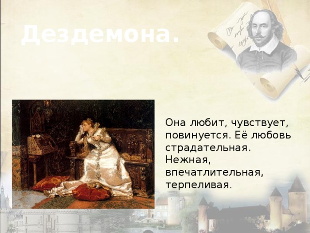 Дездемона. Она любит, чувствует, повинуется. Её любовь страдательная. Нежная, впечатлительная, терпеливая . 