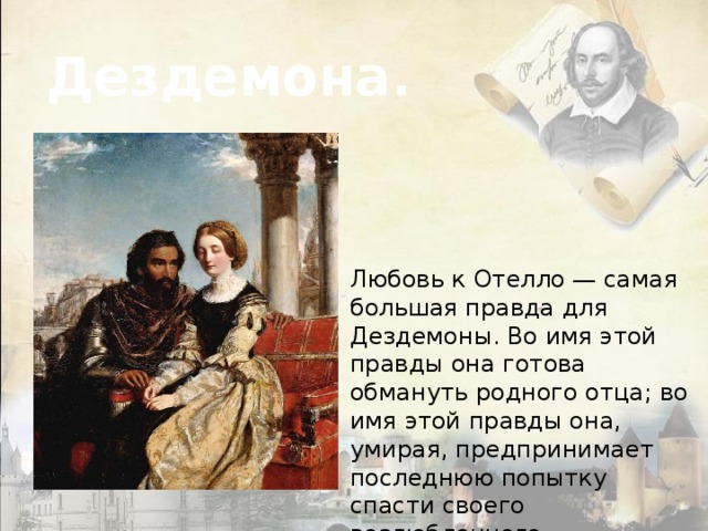 Дездемона. Любовь к Отелло — самая большая правда для Дездемоны. Во имя этой правды она готова обмануть родного отца; во имя этой правды она, умирая, предпринимает последнюю попытку спасти своего возлюбленного. 