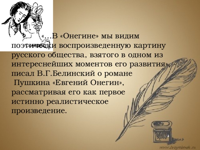    «…В «Онегине» мы видим    поэтически воспроизведенную картину русского общества, взятого в одном из интереснейших моментов его развития», - писал В.Г.Белинский о романе  Пушкина «Евгений Онегин», рассматривая его как первое истинно реалистическое произведение.  