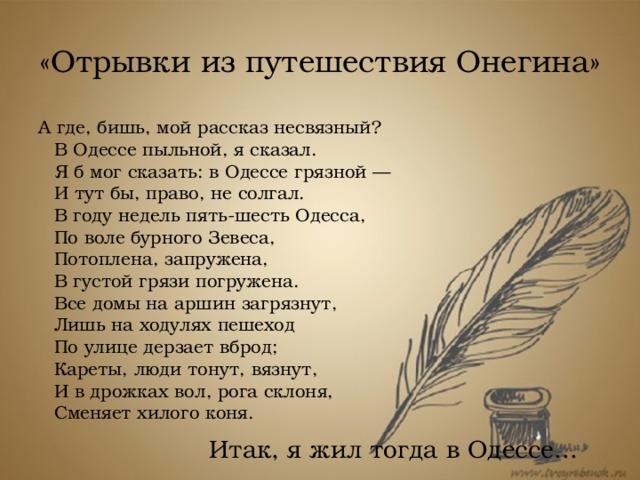 «Отрывки из путешествия Онегина» А где, бишь, мой рассказ несвязный?  В Одессе пыльной, я сказал.  Я б мог сказать: в Одессе грязной —  И тут бы, право, не солгал.  В году недель пять-шесть Одесса,  По воле бурного Зевеса,  Потоплена, запружена,  В густой грязи погружена.  Все домы на аршин загрязнут,  Лишь на ходулях пешеход  По улице дерзает вброд;  Кареты, люди тонут, вязнут,  И в дрожках вол, рога склоня,  Сменяет хилого коня. Итак, я жил тогда в Одессе... 