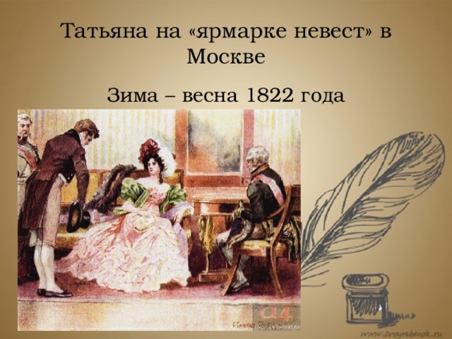 Татьяна на «ярмарке невест» в Москве Зима – весна 1822 года Вскоре она знакомится с «важным генералом» – своим будущим мужем, за которого выходит замуж в том же году – осенью или зимой. В качестве подтверждения приводят слова князя N, мужа Татьяны, в разговоре с Онегиным в восьмой главе: он сообщает недавно прибывшему в Петербург Онегину, что женат уже «около двух лет».  