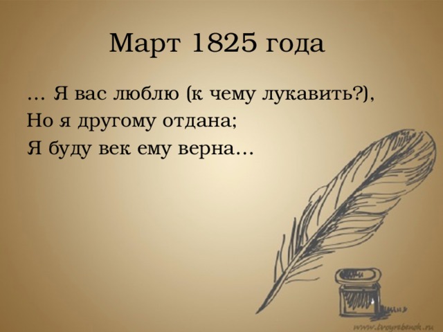 Март 1825 года … Я вас люблю (к чему лукавить?), Но я другому отдана; Я буду век ему верна… Лишь в первые дни весны 1825 года, когда лед на Неве и снег на улицах еще не растаяли, он решается последний раз объясниться с Татьяной. Таким образом, их встреча, происходит приблизительно в марте 1825 года – и на этом роман заканчивается.  