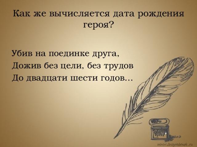 Как же вычисляется дата рождения героя? Убив на поединке друга, Дожив без цели, без трудов До двадцати шести годов… В 8 главе романа сказано, что после дуэли с Ленским Онегин уезжает из деревни, когда ему было 26 лет. В черновых рукописях романа есть указание на то, что Онегин вышел в свет в возрасте 16 лет.  