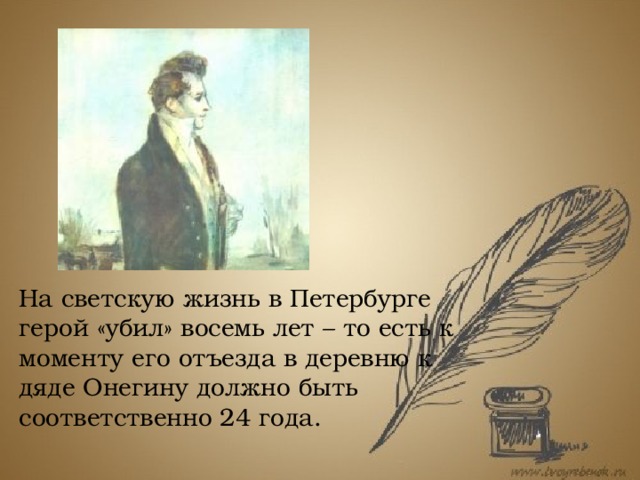 На светскую жизнь в Петербурге герой «убил» восемь лет – то есть к моменту его отъезда в деревню к дяде Онегину должно быть соответственно 24 года. Из текста той же первой главы романа известно, что авто и герой «подружились», но были вынуждены расстаться из-за отъезда Онегина и самого автора. Исходя из биографических данных о жизни Пушкина, мы знаем, что поэт был вынужден покинуть Петербург в мае 1820 года – речь идет о его ссылке на Юг.  