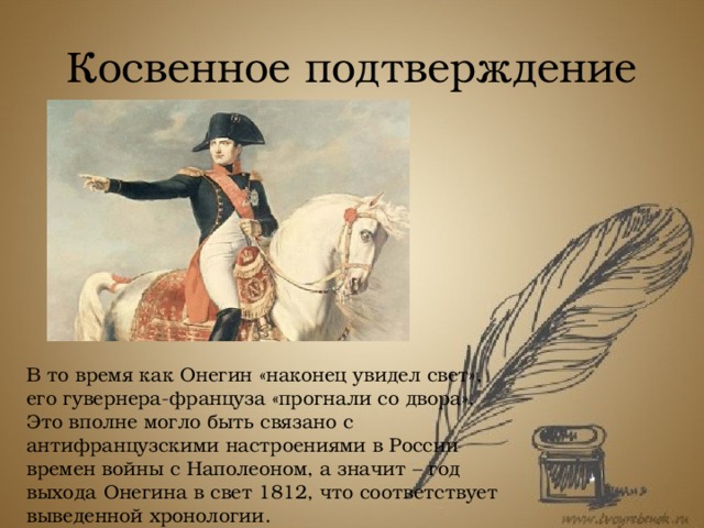 Косвенное подтверждение В то время как Онегин «наконец увидел свет», его гувернера-француза «прогнали со двора». Это вполне могло быть связано с антифранцузскими настроениями в России времен войны с Наполеоном, а значит – год выхода Онегина в свет 1812, что соответствует выведенной хронологии. 