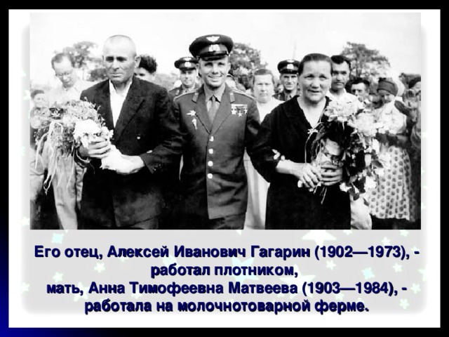 Его отец, Алексей Иванович Гагарин (1902—1973), - работал плотником, мать, Анна Тимофеевна Матвеева (1903—1984), - работала на молочнотоварной ферме. 