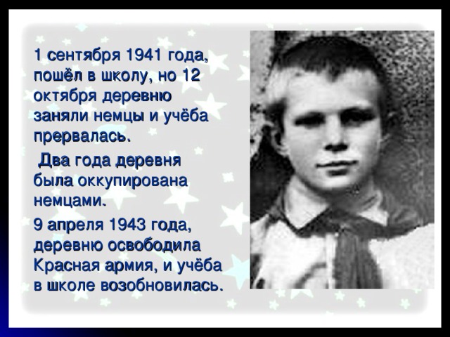   1 сентября 1941 года, пошёл в школу, но 12 октября деревню заняли немцы и учёба прервалась.     Два года деревня была оккупирована немцами.   9 апреля 1943 года, деревню освободила Красная армия, и учёба в школе возобновилась.  