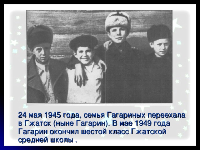  24 мая 1945 года, семья Гагариных переехала в Гжатск (ныне Гагарин). В мае 1949 года Гагарин окончил шестой класс Гжатской средней школы .  