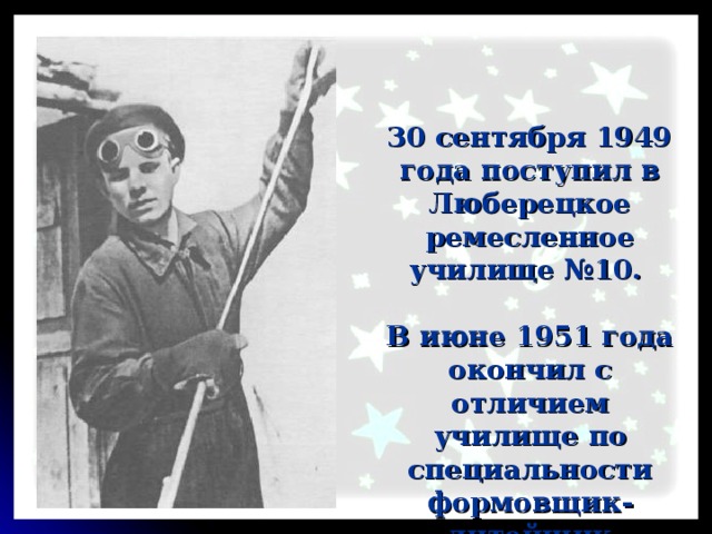 30 сентября 1949 года поступил в Люберецкое ремесленное училище №10. В июне 1951 года окончил с отличием училище по специальности формовщик-литейщик 