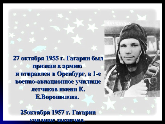 27 октября 1955 г. Гагарин был призван в армию  и отправлен в Оренбург, в 1-е военно-авиационное училище летчиков имени К. Е.Ворошилова.   25октября 1957 г. Гагарин училище закончил.  В течение двух лет служил в авиационном полку.  К октябрю 1959 года налетал в общей сложности 265 часов.   