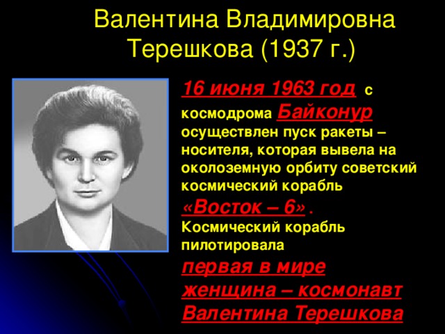 Валентина Владимировна Терешкова (1937 г.) 16 июня 1963 год с космодрома Байконур осуществлен пуск ракеты – носителя, которая вывела на околоземную орбиту советский космический корабль «Восток – 6» . Космический корабль пилотировала первая в мире женщина – космонавт Валентина Терешкова  