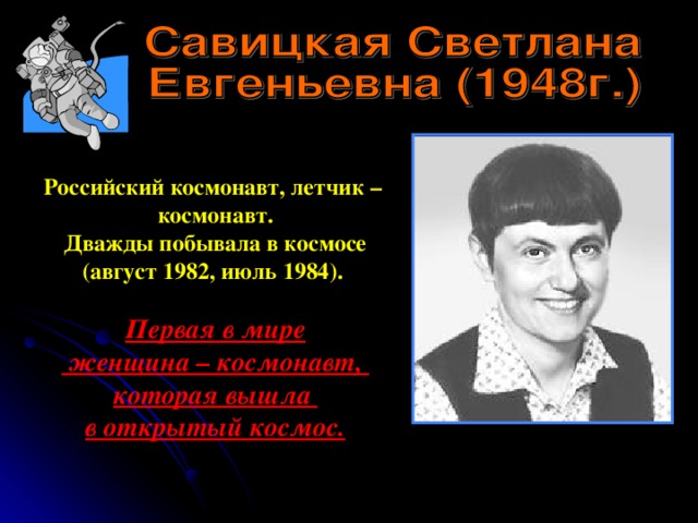 Российский космонавт, летчик – космонавт. Дважды побывала в космосе (август 1982, июль 1984). Первая в мире  женщина – космонавт, которая вышла в открытый космос. 