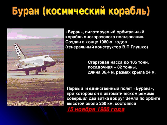 « Буран», пилотируемый орбитальный корабль многоразового пользования. Создан в конце 1980-х годов (генеральный конструктор В.П.Глушко) Стартовая масса до 105 тонн, посадочная – 82 тонны, длина 36,4 м, размах крыла 24 м. Первый и единственный полет «Бурана», при котором он в автоматическом режиме совершил два витка вокруг Земли по орбите высотой около 250 км, состоялся 15 ноября 1988 года 