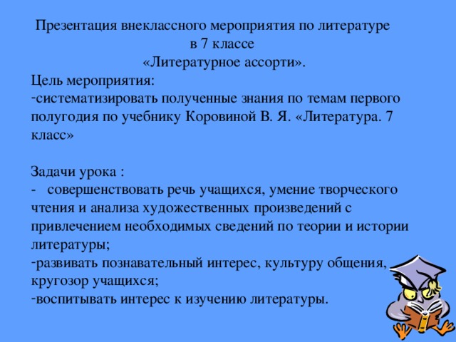 Презентация внеклассного мероприятия по литературе в 7 классе «Литературное ассорти». Цель мероприятия: систематизировать полученные знания по темам первого полугодия по учебнику Коровиной В. Я. «Литература. 7 класс» Задачи урока : - совершенствовать речь учащихся, умение творческого чтения и анализа художественных произведений с привлечением необходимых сведений по теории и истории литературы; развивать познавательный интерес, культуру общения, кругозор учащихся; воспитывать интерес к изучению литературы. 