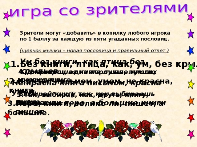 Зрители могут «добавить» в копилку любого игрока по 1 баллу за каждую из пяти угаданных пословиц. (щелчок мышки – новая пословица и правильный ответ ) Ум без книги, как птица без крыльев  1.Без книги, птица, как, ум, без крыльев. Одна хорошая книга лучше многих сокровищ 4.Сокровищ, одна хорошая, лучше, многих, книга. 2.Красна, письмом, умом, не красна, книга. Не красна книга письмом, красна умом  Выбирай книгу так, как выбираешь друга  5.Так, выбирай, как, друга, книгу, выбираешь. Велико ли перо, а большие книги пишет  3.Перо, книги, велико ли, пишет, а большие. 