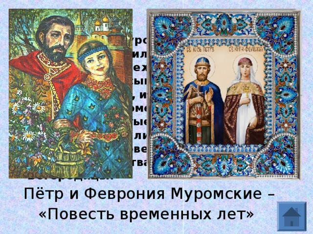  И княжили в Муроме князь и княгиня. Всех равно любили, только не любили гордости и грабежа. Принимали странников, насыщали голодных, одевали нищих, избавляли несчастных от напастей…Помолившись, передали оба вместе чистые свои души в руки Божии…положили их в едином гробе, как они сами повелели, в соборной церкви Рождества Пресвятой Богородицы. Пётр и Феврония Муромские – «Повесть временных лет»  