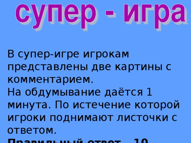 В супер-игре игрокам представлены две картины с комментарием. На обдумывание даётся 1 минута. По истечение которой игроки поднимают листочки с ответом. Правильный ответ – 10 баллов. 