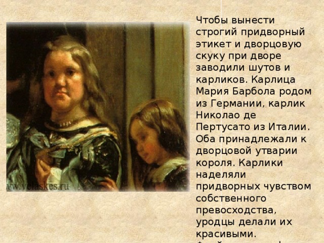 Чтобы вынести строгий придворный этикет и дворцовую скуку при дворе заводили шутов и карликов. Карлица Мария Барбола родом из Германии, карлик Николао де Пертусато из Италии. Оба принадлежали к дворцовой утварии короля. Карлики наделяли придворных чувством собственного превосходства, уродцы делали их красивыми. Фрейлины и инфанта кажутся красавицами на фоне Марии Барболы. 