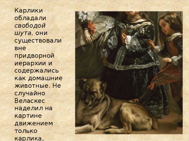 Карлики обладали свободой шута, они существовали вне придворной иерархии и содержались как домашние животные. Не случайно Веласкес наделил на картине движением только карлика, который поставил свою ногу на лежащую собаку. 