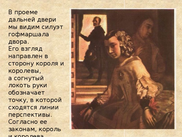  В проеме дальней двери мы видим силуэт гофмаршала двора.  Его взгляд направлен в сторону короля и королевы,  а согнутый локоть руки обозначает точку, в которой сходятся линии перспективы.  Согласно ее законам, король и королева должны располагаться строго напротив него.    