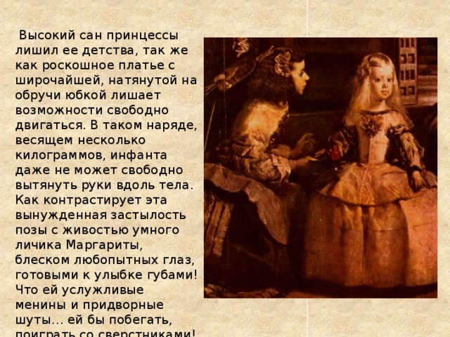  Высокий сан принцессы лишил ее детства, так же как роскошное платье с широчайшей, натянутой на обручи юбкой лишает возможности свободно двигаться. В таком наряде, весящем несколько килограммов, инфанта даже не может свободно вытянуть руки вдоль тела.  Как контрастирует эта вынужденная застылость позы с живостью умного личика Маргариты, блеском любопытных глаз, готовыми к улыбке губами! Что ей услужливые менины и придворные шуты… ей бы побегать, поиграть со сверстниками! 