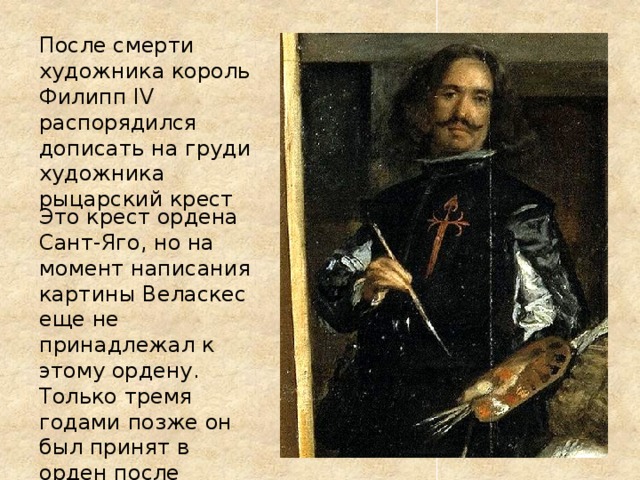 После смерти художника король Филипп IV распорядился дописать на груди художника рыцарский крест Это крест ордена Сант-Яго, но на момент написания картины Веласкес еще не принадлежал к этому ордену. Только тремя годами позже он был принят в орден после проверки чистоты крови . 