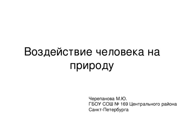 Воздействие человека на природу Черепанова М.Ю. ГБОУ СОШ № 169 Центрального района Санкт-Петербурга 