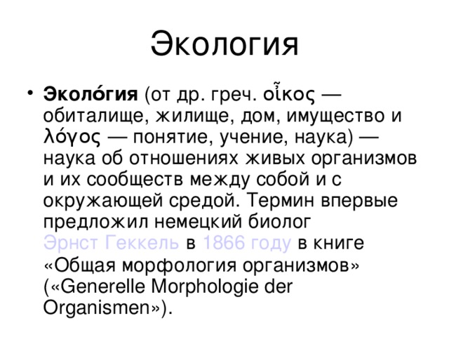 Экология Эколо́гия (от др. греч. οἶκος — обиталище, жилище, дом, имущество и λόγος — понятие, учение, наука) — наука об отношениях живых организмов и их сообществ между собой и с окружающей средой. Термин впервые предложил немецкий биолог Эрнст Геккель в 1866 году в книге «Общая морфология организмов» («Generelle Morphologie der Organismen»). 