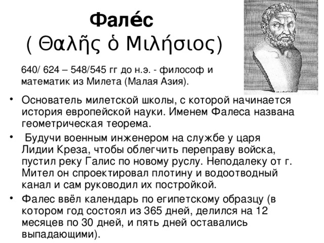 Фале́с   ( Θαλῆς ὁ Μιλήσιος) 640/ 624 – 548/545 гг до н.э. - философ и математик из Милета (Малая Азия). Основатель милетской школы, с которой начинается история европейской науки. Именем Фалеса названа геометрическая теорема.  Будучи военным инженером на службе у царя Лидии Креза, чтобы облегчить переправу войска, пустил реку Галис по новому руслу. Неподалеку от г. Мител он спроектировал плотину и водоотводный канал и сам руководил их постройкой. Фалес ввёл календарь по египетскому образцу (в котором год состоял из 365 дней, делился на 12 месяцев по 30 дней, и пять дней оставались выпадающими). 