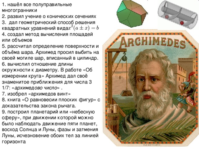 1. нашёл все полуправильные многогранники 2. развил учение о конических сечениях 3. дал геометрический способ решения квадратных уравнений вида 4. создал метод вычисления площадей или объемов 5. рассчитал определение поверхности и объёма шара. Архимед просил выбить на своей могиле шар, вписанный в цилиндр. 6. вычислил отношение длины окружности к диаметру. В работе «Об измерении круга» Архимед дал своё знаменитое приближения для числа 3 1 /7 : « архимедово число » . 7. изобрел «архимедов винт» 8. книга «О равновесии плоских фигур» с доказательства закона рычага. 9. построил планетарий или «небесную сферу», при движении которой можно было наблюдать движение пяти планет, восход Солнца и Луны, фазы и затмения Луны, исчезновение обоих тел за линией горизонта 