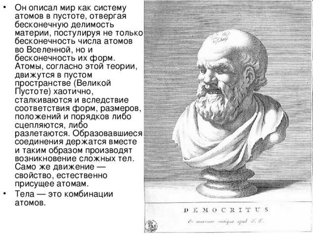 Он описал мир как систему атомов в пустоте, отвергая бесконечную делимость материи, постулируя не только бесконечность числа атомов во Вселенной, но и бесконечность их форм. Атомы, согласно этой теории, движутся в пустом пространстве (Великой Пустоте) хаотично, сталкиваются и вследствие соответствия форм, размеров, положений и порядков либо сцепляются, либо разлетаются. Образовавшиеся соединения держатся вместе и таким образом производят возникновение сложных тел. Само же движение — свойство, естественно присущее атомам. Тела — это комбинации атомов. 