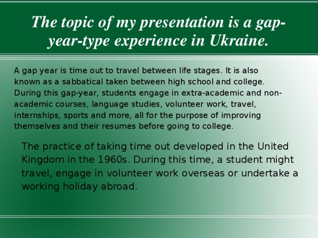 The topic of my presentation is a gap-year-type experience in Ukraine. A gap year is time out to travel between life stages. It is also known as a sabbatical taken between high school and college. During this gap-year, students engage in extra-academic and non-academic courses, language studies, volunteer work, travel, internships, sports and more, all for the purpose of improving themselves and their resumes before going to college. The practice of taking time out developed in the United Kingdom in the 1960s. During this time, a student might travel, engage in volunteer work overseas or undertake a working holiday abroad. 