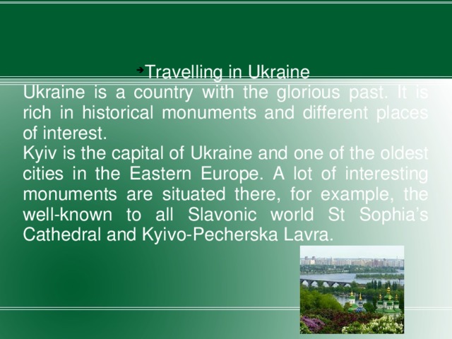 Travelling in Ukraine Ukraine is a country with the glorious past. It is rich in historical monuments and different places of interest. Kyiv is the capital of Ukraine and one of the oldest cities in the Eastern Europe. A lot of interesting monuments are situated there, for example, the well-known to all Slavonic world St Sophia’s Cathedral and Kyivo-Pecherska Lavra. 