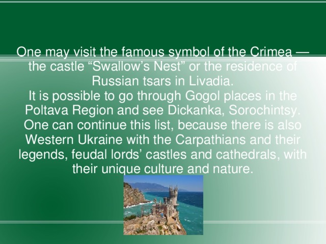 One may visit the famous symbol of the Crimea — the castle “Swallow’s Nest” or the residence of Russian tsars in Livadia. It is possible to go through Gogol places in the Poltava Region and see Dickanka, Sorochintsy. One can continue this list, because there is also Western Ukraine with the Carpathians and their legends, feudal lords’ castles and cathedrals, with their unique culture and nature. 